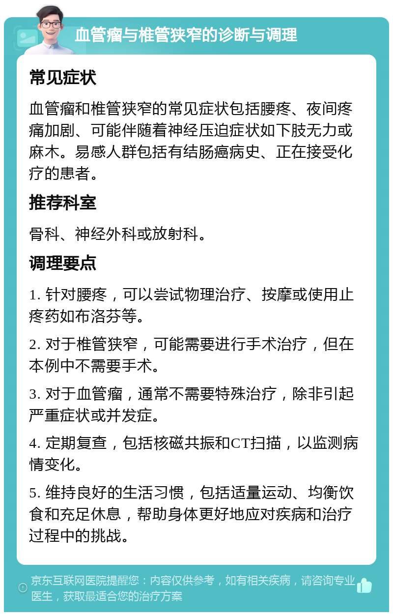 血管瘤与椎管狭窄的诊断与调理 常见症状 血管瘤和椎管狭窄的常见症状包括腰疼、夜间疼痛加剧、可能伴随着神经压迫症状如下肢无力或麻木。易感人群包括有结肠癌病史、正在接受化疗的患者。 推荐科室 骨科、神经外科或放射科。 调理要点 1. 针对腰疼，可以尝试物理治疗、按摩或使用止疼药如布洛芬等。 2. 对于椎管狭窄，可能需要进行手术治疗，但在本例中不需要手术。 3. 对于血管瘤，通常不需要特殊治疗，除非引起严重症状或并发症。 4. 定期复查，包括核磁共振和CT扫描，以监测病情变化。 5. 维持良好的生活习惯，包括适量运动、均衡饮食和充足休息，帮助身体更好地应对疾病和治疗过程中的挑战。