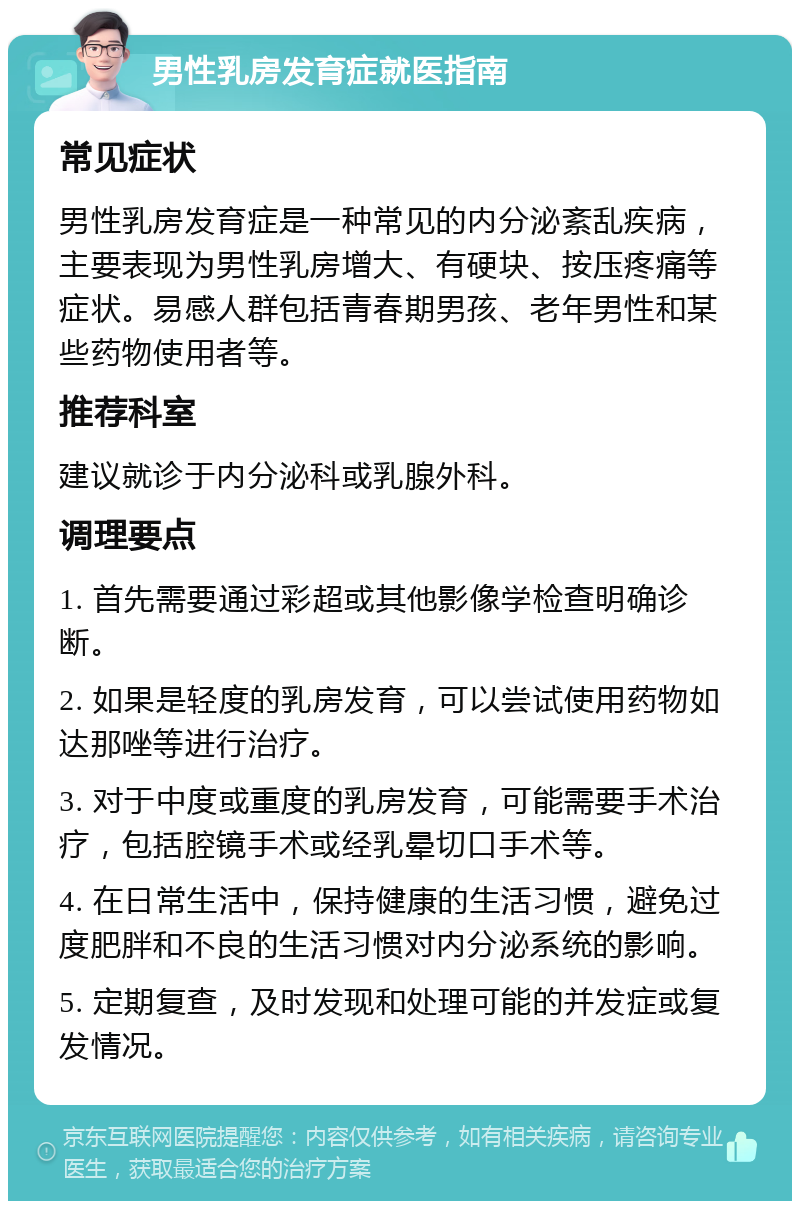 男性乳房发育症就医指南 常见症状 男性乳房发育症是一种常见的内分泌紊乱疾病，主要表现为男性乳房增大、有硬块、按压疼痛等症状。易感人群包括青春期男孩、老年男性和某些药物使用者等。 推荐科室 建议就诊于内分泌科或乳腺外科。 调理要点 1. 首先需要通过彩超或其他影像学检查明确诊断。 2. 如果是轻度的乳房发育，可以尝试使用药物如达那唑等进行治疗。 3. 对于中度或重度的乳房发育，可能需要手术治疗，包括腔镜手术或经乳晕切口手术等。 4. 在日常生活中，保持健康的生活习惯，避免过度肥胖和不良的生活习惯对内分泌系统的影响。 5. 定期复查，及时发现和处理可能的并发症或复发情况。