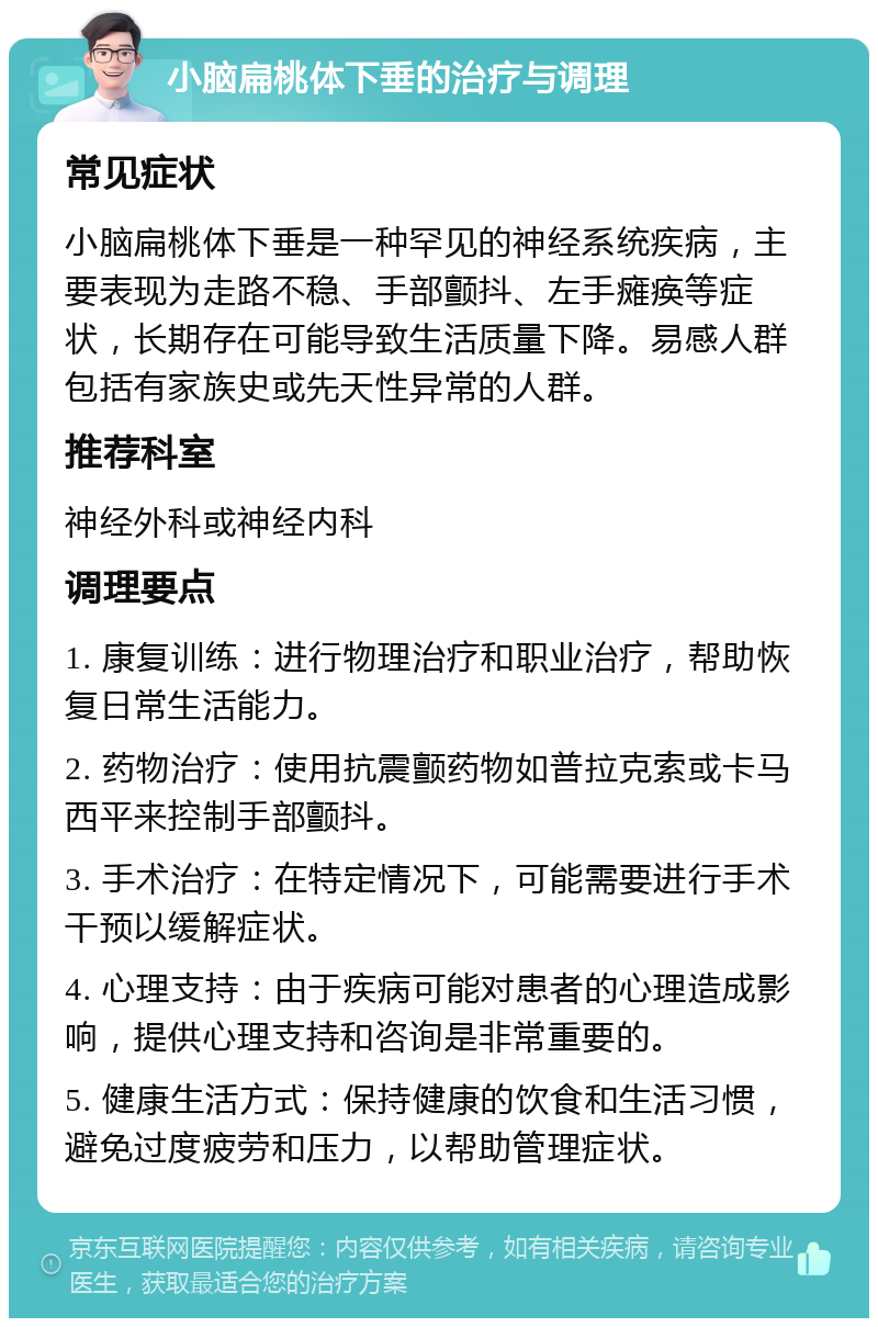 小脑扁桃体下垂的治疗与调理 常见症状 小脑扁桃体下垂是一种罕见的神经系统疾病，主要表现为走路不稳、手部颤抖、左手瘫痪等症状，长期存在可能导致生活质量下降。易感人群包括有家族史或先天性异常的人群。 推荐科室 神经外科或神经内科 调理要点 1. 康复训练：进行物理治疗和职业治疗，帮助恢复日常生活能力。 2. 药物治疗：使用抗震颤药物如普拉克索或卡马西平来控制手部颤抖。 3. 手术治疗：在特定情况下，可能需要进行手术干预以缓解症状。 4. 心理支持：由于疾病可能对患者的心理造成影响，提供心理支持和咨询是非常重要的。 5. 健康生活方式：保持健康的饮食和生活习惯，避免过度疲劳和压力，以帮助管理症状。