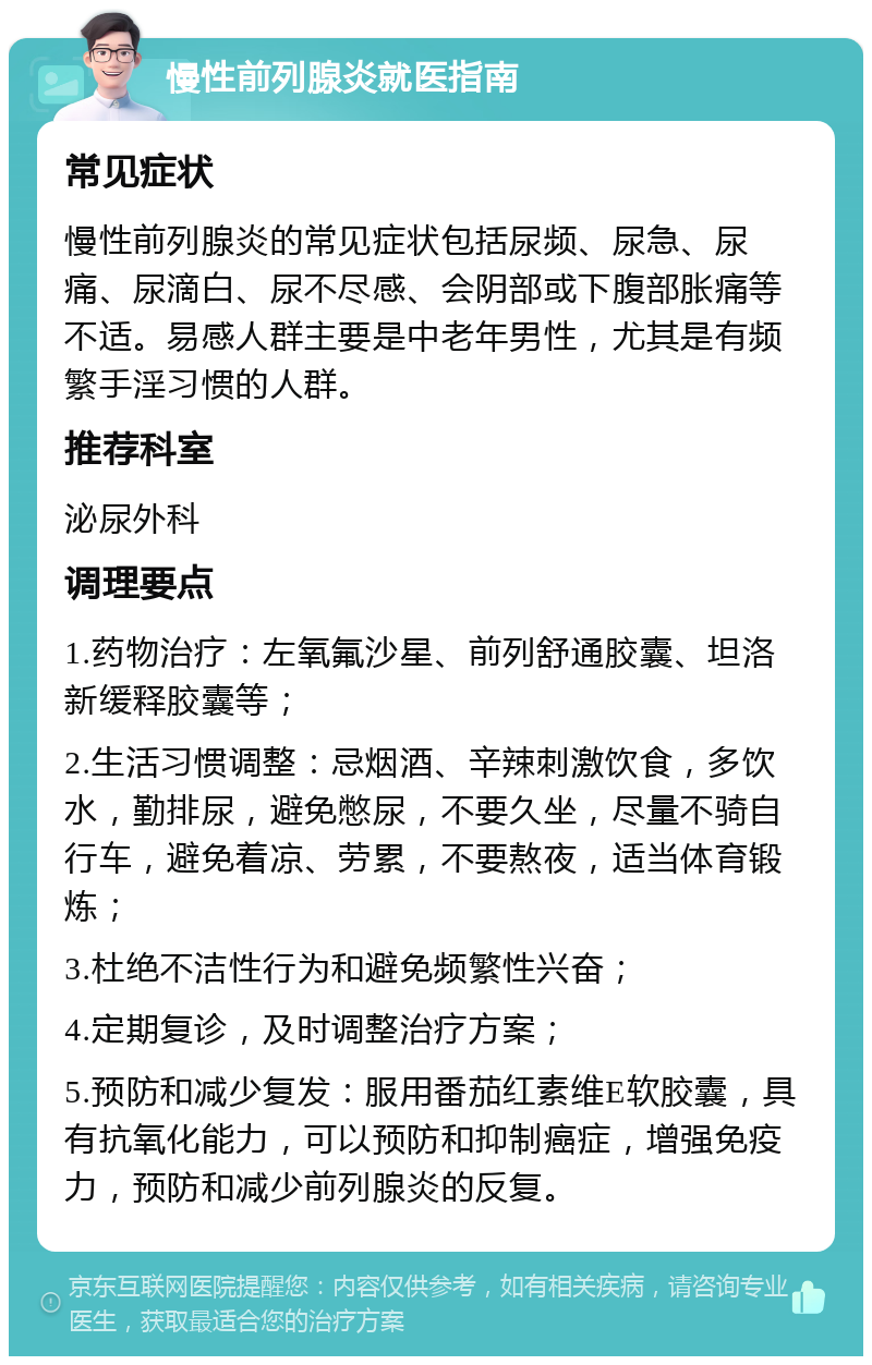 慢性前列腺炎就医指南 常见症状 慢性前列腺炎的常见症状包括尿频、尿急、尿痛、尿滴白、尿不尽感、会阴部或下腹部胀痛等不适。易感人群主要是中老年男性，尤其是有频繁手淫习惯的人群。 推荐科室 泌尿外科 调理要点 1.药物治疗：左氧氟沙星、前列舒通胶囊、坦洛新缓释胶囊等； 2.生活习惯调整：忌烟酒、辛辣刺激饮食，多饮水，勤排尿，避免憋尿，不要久坐，尽量不骑自行车，避免着凉、劳累，不要熬夜，适当体育锻炼； 3.杜绝不洁性行为和避免频繁性兴奋； 4.定期复诊，及时调整治疗方案； 5.预防和减少复发：服用番茄红素维E软胶囊，具有抗氧化能力，可以预防和抑制癌症，增强免疫力，预防和减少前列腺炎的反复。