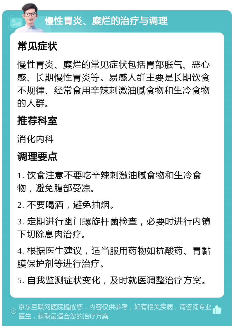 慢性胃炎、糜烂的治疗与调理 常见症状 慢性胃炎、糜烂的常见症状包括胃部胀气、恶心感、长期慢性胃炎等。易感人群主要是长期饮食不规律、经常食用辛辣刺激油腻食物和生冷食物的人群。 推荐科室 消化内科 调理要点 1. 饮食注意不要吃辛辣刺激油腻食物和生冷食物，避免腹部受凉。 2. 不要喝酒，避免抽烟。 3. 定期进行幽门螺旋杆菌检查，必要时进行内镜下切除息肉治疗。 4. 根据医生建议，适当服用药物如抗酸药、胃黏膜保护剂等进行治疗。 5. 自我监测症状变化，及时就医调整治疗方案。