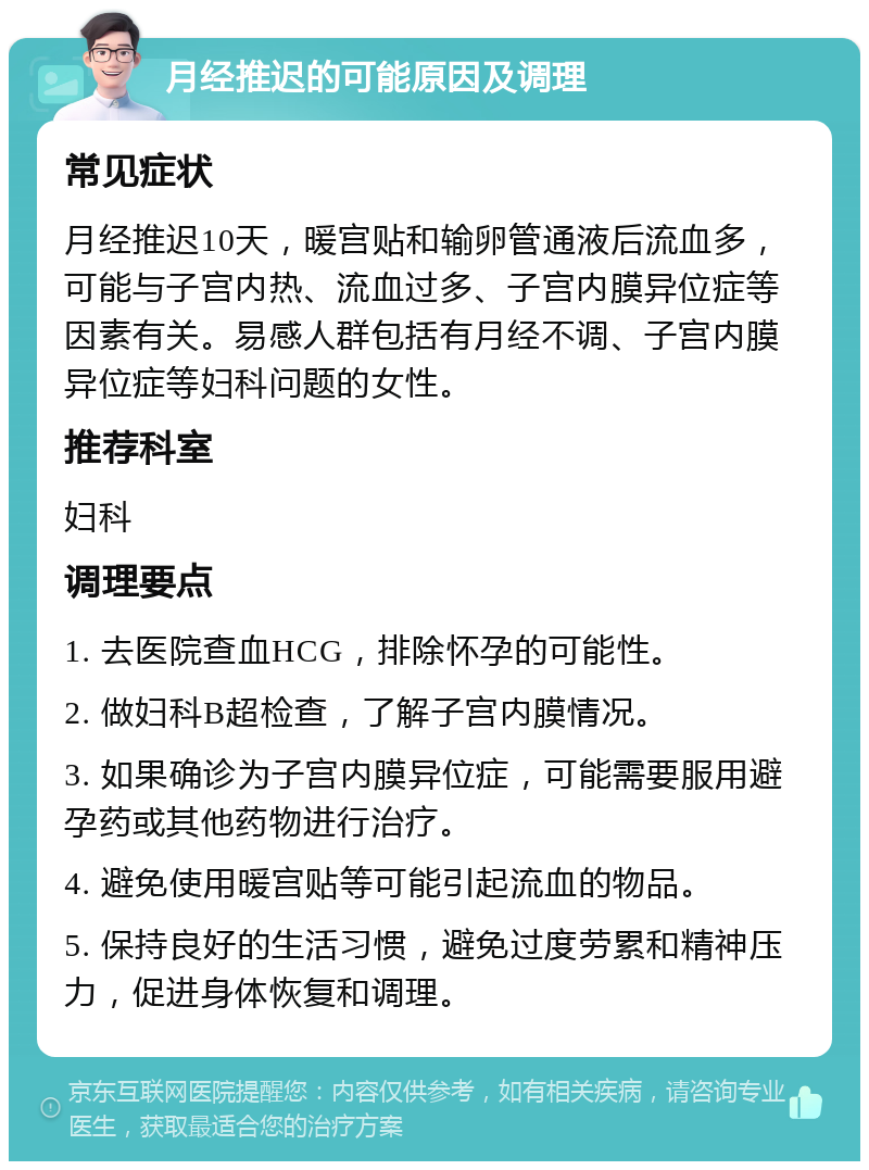 月经推迟的可能原因及调理 常见症状 月经推迟10天，暖宫贴和输卵管通液后流血多，可能与子宫内热、流血过多、子宫内膜异位症等因素有关。易感人群包括有月经不调、子宫内膜异位症等妇科问题的女性。 推荐科室 妇科 调理要点 1. 去医院查血HCG，排除怀孕的可能性。 2. 做妇科B超检查，了解子宫内膜情况。 3. 如果确诊为子宫内膜异位症，可能需要服用避孕药或其他药物进行治疗。 4. 避免使用暖宫贴等可能引起流血的物品。 5. 保持良好的生活习惯，避免过度劳累和精神压力，促进身体恢复和调理。