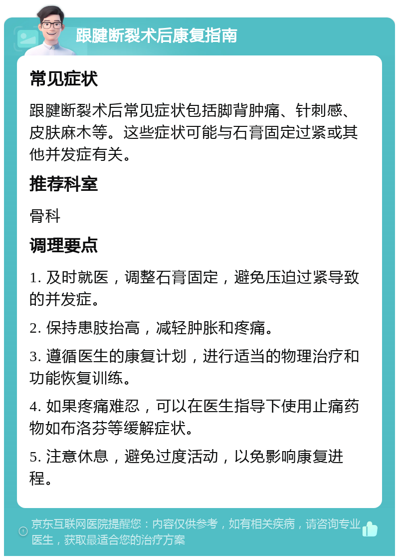 跟腱断裂术后康复指南 常见症状 跟腱断裂术后常见症状包括脚背肿痛、针刺感、皮肤麻木等。这些症状可能与石膏固定过紧或其他并发症有关。 推荐科室 骨科 调理要点 1. 及时就医，调整石膏固定，避免压迫过紧导致的并发症。 2. 保持患肢抬高，减轻肿胀和疼痛。 3. 遵循医生的康复计划，进行适当的物理治疗和功能恢复训练。 4. 如果疼痛难忍，可以在医生指导下使用止痛药物如布洛芬等缓解症状。 5. 注意休息，避免过度活动，以免影响康复进程。