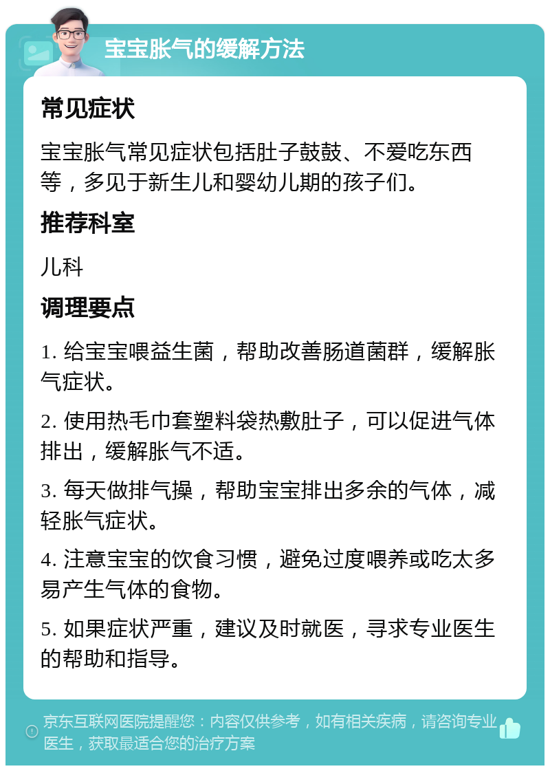 宝宝胀气的缓解方法 常见症状 宝宝胀气常见症状包括肚子鼓鼓、不爱吃东西等，多见于新生儿和婴幼儿期的孩子们。 推荐科室 儿科 调理要点 1. 给宝宝喂益生菌，帮助改善肠道菌群，缓解胀气症状。 2. 使用热毛巾套塑料袋热敷肚子，可以促进气体排出，缓解胀气不适。 3. 每天做排气操，帮助宝宝排出多余的气体，减轻胀气症状。 4. 注意宝宝的饮食习惯，避免过度喂养或吃太多易产生气体的食物。 5. 如果症状严重，建议及时就医，寻求专业医生的帮助和指导。