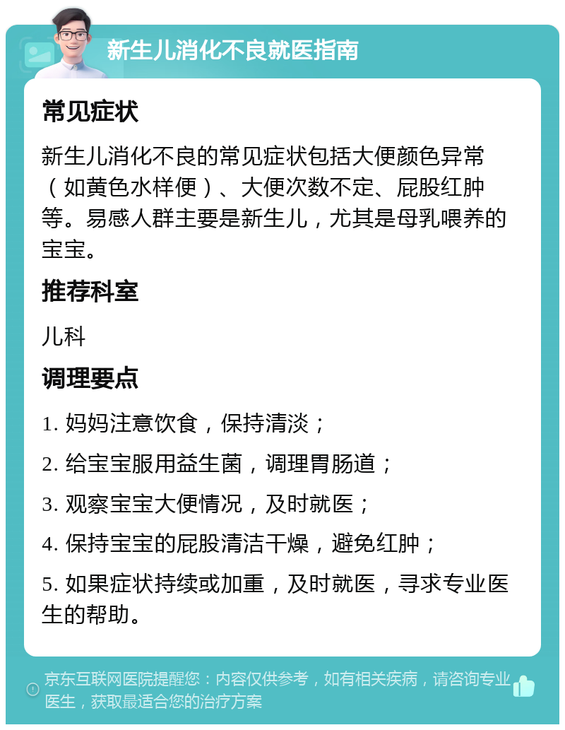 新生儿消化不良就医指南 常见症状 新生儿消化不良的常见症状包括大便颜色异常（如黄色水样便）、大便次数不定、屁股红肿等。易感人群主要是新生儿，尤其是母乳喂养的宝宝。 推荐科室 儿科 调理要点 1. 妈妈注意饮食，保持清淡； 2. 给宝宝服用益生菌，调理胃肠道； 3. 观察宝宝大便情况，及时就医； 4. 保持宝宝的屁股清洁干燥，避免红肿； 5. 如果症状持续或加重，及时就医，寻求专业医生的帮助。