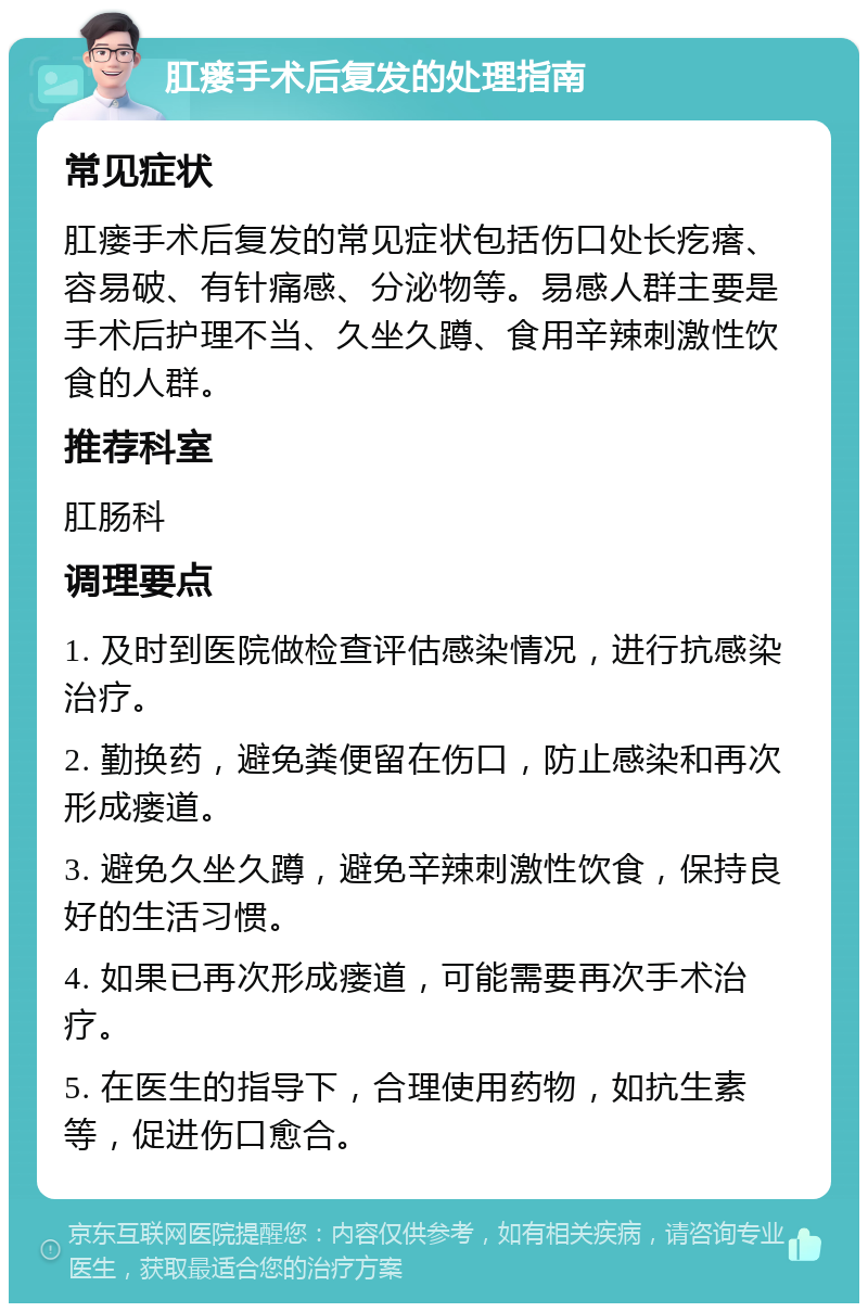 肛瘘手术后复发的处理指南 常见症状 肛瘘手术后复发的常见症状包括伤口处长疙瘩、容易破、有针痛感、分泌物等。易感人群主要是手术后护理不当、久坐久蹲、食用辛辣刺激性饮食的人群。 推荐科室 肛肠科 调理要点 1. 及时到医院做检查评估感染情况，进行抗感染治疗。 2. 勤换药，避免粪便留在伤口，防止感染和再次形成瘘道。 3. 避免久坐久蹲，避免辛辣刺激性饮食，保持良好的生活习惯。 4. 如果已再次形成瘘道，可能需要再次手术治疗。 5. 在医生的指导下，合理使用药物，如抗生素等，促进伤口愈合。