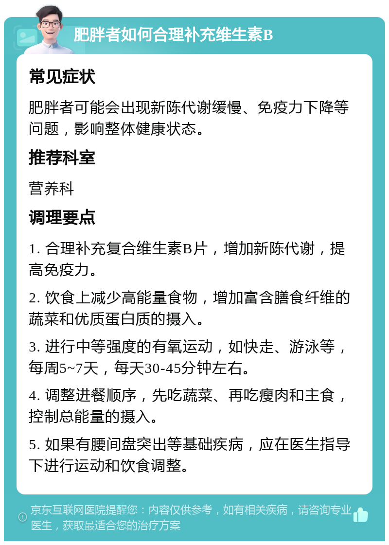 肥胖者如何合理补充维生素B 常见症状 肥胖者可能会出现新陈代谢缓慢、免疫力下降等问题，影响整体健康状态。 推荐科室 营养科 调理要点 1. 合理补充复合维生素B片，增加新陈代谢，提高免疫力。 2. 饮食上减少高能量食物，增加富含膳食纤维的蔬菜和优质蛋白质的摄入。 3. 进行中等强度的有氧运动，如快走、游泳等，每周5~7天，每天30-45分钟左右。 4. 调整进餐顺序，先吃蔬菜、再吃瘦肉和主食，控制总能量的摄入。 5. 如果有腰间盘突出等基础疾病，应在医生指导下进行运动和饮食调整。