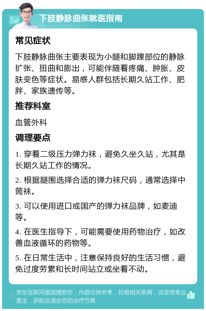 下肢静脉曲张就医指南 常见症状 下肢静脉曲张主要表现为小腿和脚踝部位的静脉扩张、扭曲和膨出，可能伴随着疼痛、肿胀、皮肤变色等症状。易感人群包括长期久站工作、肥胖、家族遗传等。 推荐科室 血管外科 调理要点 1. 穿着二级压力弹力袜，避免久坐久站，尤其是长期久站工作的情况。 2. 根据腿围选择合适的弹力袜尺码，通常选择中筒袜。 3. 可以使用进口或国产的弹力袜品牌，如麦迪等。 4. 在医生指导下，可能需要使用药物治疗，如改善血液循环的药物等。 5. 在日常生活中，注意保持良好的生活习惯，避免过度劳累和长时间站立或坐着不动。