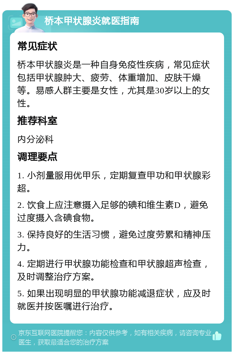 桥本甲状腺炎就医指南 常见症状 桥本甲状腺炎是一种自身免疫性疾病，常见症状包括甲状腺肿大、疲劳、体重增加、皮肤干燥等。易感人群主要是女性，尤其是30岁以上的女性。 推荐科室 内分泌科 调理要点 1. 小剂量服用优甲乐，定期复查甲功和甲状腺彩超。 2. 饮食上应注意摄入足够的碘和维生素D，避免过度摄入含碘食物。 3. 保持良好的生活习惯，避免过度劳累和精神压力。 4. 定期进行甲状腺功能检查和甲状腺超声检查，及时调整治疗方案。 5. 如果出现明显的甲状腺功能减退症状，应及时就医并按医嘱进行治疗。