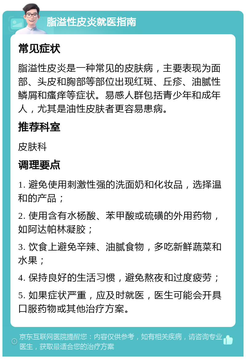 脂溢性皮炎就医指南 常见症状 脂溢性皮炎是一种常见的皮肤病，主要表现为面部、头皮和胸部等部位出现红斑、丘疹、油腻性鳞屑和瘙痒等症状。易感人群包括青少年和成年人，尤其是油性皮肤者更容易患病。 推荐科室 皮肤科 调理要点 1. 避免使用刺激性强的洗面奶和化妆品，选择温和的产品； 2. 使用含有水杨酸、苯甲酸或硫磺的外用药物，如阿达帕林凝胶； 3. 饮食上避免辛辣、油腻食物，多吃新鲜蔬菜和水果； 4. 保持良好的生活习惯，避免熬夜和过度疲劳； 5. 如果症状严重，应及时就医，医生可能会开具口服药物或其他治疗方案。