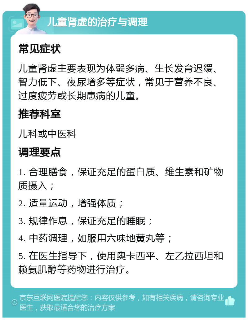 儿童肾虚的治疗与调理 常见症状 儿童肾虚主要表现为体弱多病、生长发育迟缓、智力低下、夜尿增多等症状，常见于营养不良、过度疲劳或长期患病的儿童。 推荐科室 儿科或中医科 调理要点 1. 合理膳食，保证充足的蛋白质、维生素和矿物质摄入； 2. 适量运动，增强体质； 3. 规律作息，保证充足的睡眠； 4. 中药调理，如服用六味地黄丸等； 5. 在医生指导下，使用奥卡西平、左乙拉西坦和赖氨肌醇等药物进行治疗。