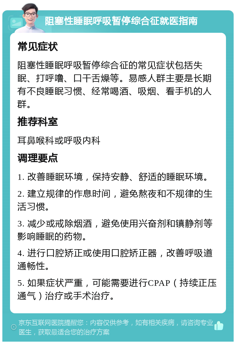 阻塞性睡眠呼吸暂停综合征就医指南 常见症状 阻塞性睡眠呼吸暂停综合征的常见症状包括失眠、打呼噜、口干舌燥等。易感人群主要是长期有不良睡眠习惯、经常喝酒、吸烟、看手机的人群。 推荐科室 耳鼻喉科或呼吸内科 调理要点 1. 改善睡眠环境，保持安静、舒适的睡眠环境。 2. 建立规律的作息时间，避免熬夜和不规律的生活习惯。 3. 减少或戒除烟酒，避免使用兴奋剂和镇静剂等影响睡眠的药物。 4. 进行口腔矫正或使用口腔矫正器，改善呼吸道通畅性。 5. 如果症状严重，可能需要进行CPAP（持续正压通气）治疗或手术治疗。