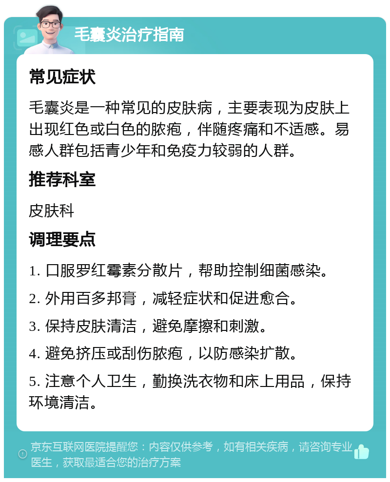 毛囊炎治疗指南 常见症状 毛囊炎是一种常见的皮肤病，主要表现为皮肤上出现红色或白色的脓疱，伴随疼痛和不适感。易感人群包括青少年和免疫力较弱的人群。 推荐科室 皮肤科 调理要点 1. 口服罗红霉素分散片，帮助控制细菌感染。 2. 外用百多邦膏，减轻症状和促进愈合。 3. 保持皮肤清洁，避免摩擦和刺激。 4. 避免挤压或刮伤脓疱，以防感染扩散。 5. 注意个人卫生，勤换洗衣物和床上用品，保持环境清洁。