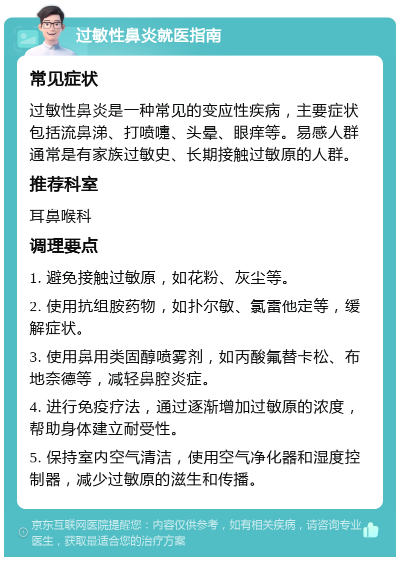 过敏性鼻炎就医指南 常见症状 过敏性鼻炎是一种常见的变应性疾病，主要症状包括流鼻涕、打喷嚏、头晕、眼痒等。易感人群通常是有家族过敏史、长期接触过敏原的人群。 推荐科室 耳鼻喉科 调理要点 1. 避免接触过敏原，如花粉、灰尘等。 2. 使用抗组胺药物，如扑尔敏、氯雷他定等，缓解症状。 3. 使用鼻用类固醇喷雾剂，如丙酸氟替卡松、布地奈德等，减轻鼻腔炎症。 4. 进行免疫疗法，通过逐渐增加过敏原的浓度，帮助身体建立耐受性。 5. 保持室内空气清洁，使用空气净化器和湿度控制器，减少过敏原的滋生和传播。