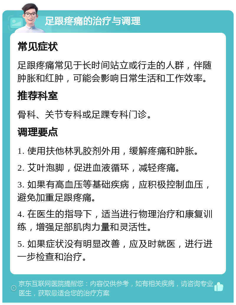 足跟疼痛的治疗与调理 常见症状 足跟疼痛常见于长时间站立或行走的人群，伴随肿胀和红肿，可能会影响日常生活和工作效率。 推荐科室 骨科、关节专科或足踝专科门诊。 调理要点 1. 使用扶他林乳胶剂外用，缓解疼痛和肿胀。 2. 艾叶泡脚，促进血液循环，减轻疼痛。 3. 如果有高血压等基础疾病，应积极控制血压，避免加重足跟疼痛。 4. 在医生的指导下，适当进行物理治疗和康复训练，增强足部肌肉力量和灵活性。 5. 如果症状没有明显改善，应及时就医，进行进一步检查和治疗。