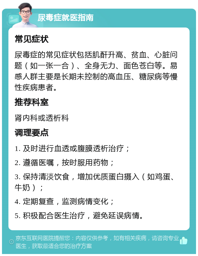 尿毒症就医指南 常见症状 尿毒症的常见症状包括肌酐升高、贫血、心脏问题（如一张一合）、全身无力、面色苍白等。易感人群主要是长期未控制的高血压、糖尿病等慢性疾病患者。 推荐科室 肾内科或透析科 调理要点 1. 及时进行血透或腹膜透析治疗； 2. 遵循医嘱，按时服用药物； 3. 保持清淡饮食，增加优质蛋白摄入（如鸡蛋、牛奶）； 4. 定期复查，监测病情变化； 5. 积极配合医生治疗，避免延误病情。