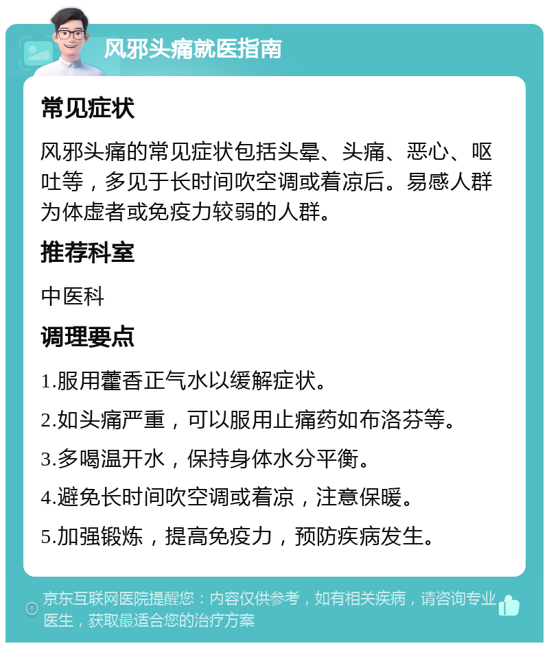 风邪头痛就医指南 常见症状 风邪头痛的常见症状包括头晕、头痛、恶心、呕吐等，多见于长时间吹空调或着凉后。易感人群为体虚者或免疫力较弱的人群。 推荐科室 中医科 调理要点 1.服用藿香正气水以缓解症状。 2.如头痛严重，可以服用止痛药如布洛芬等。 3.多喝温开水，保持身体水分平衡。 4.避免长时间吹空调或着凉，注意保暖。 5.加强锻炼，提高免疫力，预防疾病发生。