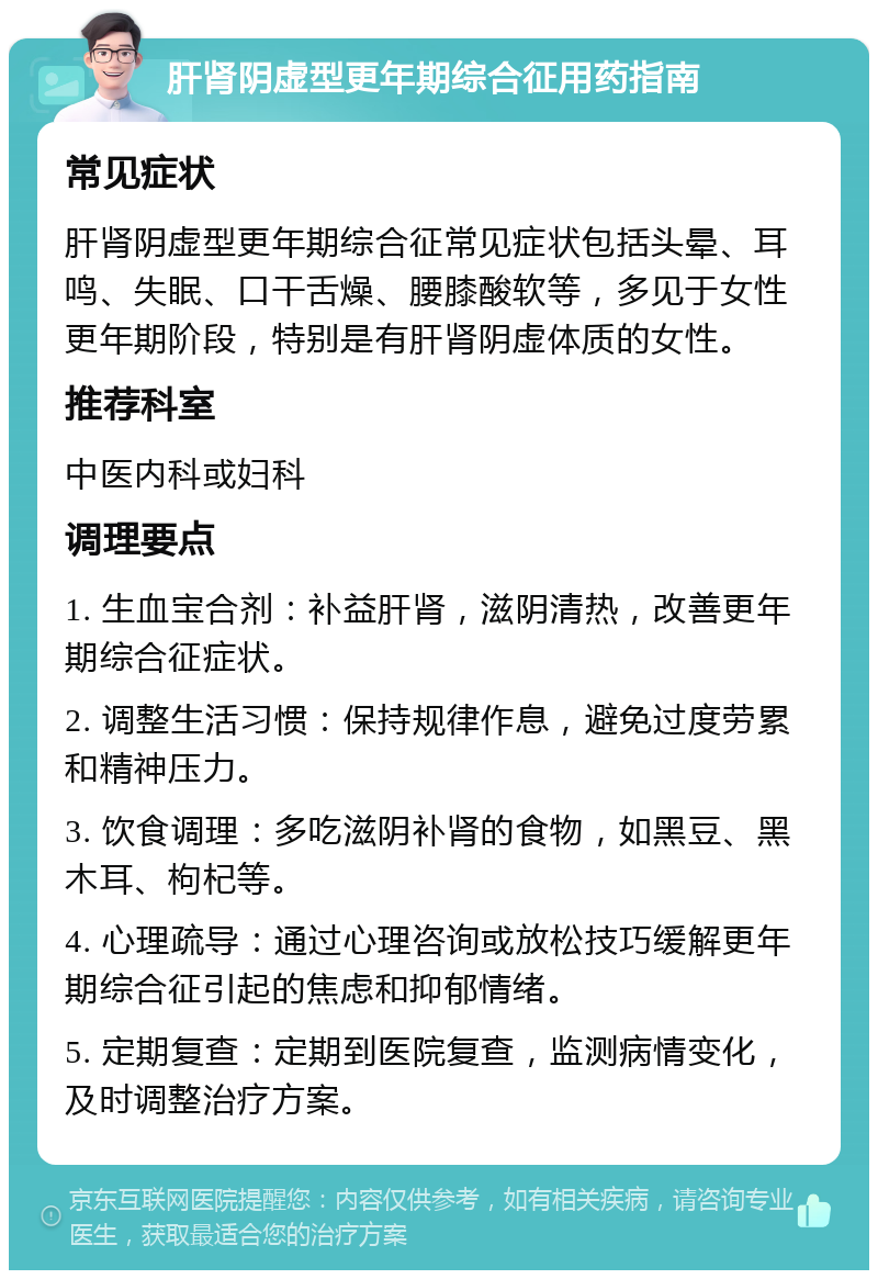 肝肾阴虚型更年期综合征用药指南 常见症状 肝肾阴虚型更年期综合征常见症状包括头晕、耳鸣、失眠、口干舌燥、腰膝酸软等，多见于女性更年期阶段，特别是有肝肾阴虚体质的女性。 推荐科室 中医内科或妇科 调理要点 1. 生血宝合剂：补益肝肾，滋阴清热，改善更年期综合征症状。 2. 调整生活习惯：保持规律作息，避免过度劳累和精神压力。 3. 饮食调理：多吃滋阴补肾的食物，如黑豆、黑木耳、枸杞等。 4. 心理疏导：通过心理咨询或放松技巧缓解更年期综合征引起的焦虑和抑郁情绪。 5. 定期复查：定期到医院复查，监测病情变化，及时调整治疗方案。