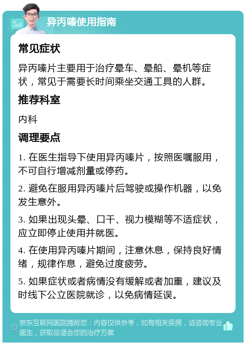 异丙嗪使用指南 常见症状 异丙嗪片主要用于治疗晕车、晕船、晕机等症状，常见于需要长时间乘坐交通工具的人群。 推荐科室 内科 调理要点 1. 在医生指导下使用异丙嗪片，按照医嘱服用，不可自行增减剂量或停药。 2. 避免在服用异丙嗪片后驾驶或操作机器，以免发生意外。 3. 如果出现头晕、口干、视力模糊等不适症状，应立即停止使用并就医。 4. 在使用异丙嗪片期间，注意休息，保持良好情绪，规律作息，避免过度疲劳。 5. 如果症状或者病情没有缓解或者加重，建议及时线下公立医院就诊，以免病情延误。