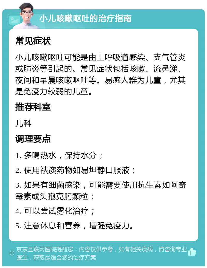 小儿咳嗽呕吐的治疗指南 常见症状 小儿咳嗽呕吐可能是由上呼吸道感染、支气管炎或肺炎等引起的。常见症状包括咳嗽、流鼻涕、夜间和早晨咳嗽呕吐等。易感人群为儿童，尤其是免疫力较弱的儿童。 推荐科室 儿科 调理要点 1. 多喝热水，保持水分； 2. 使用祛痰药物如易坦静口服液； 3. 如果有细菌感染，可能需要使用抗生素如阿奇霉素或头孢克肟颗粒； 4. 可以尝试雾化治疗； 5. 注意休息和营养，增强免疫力。