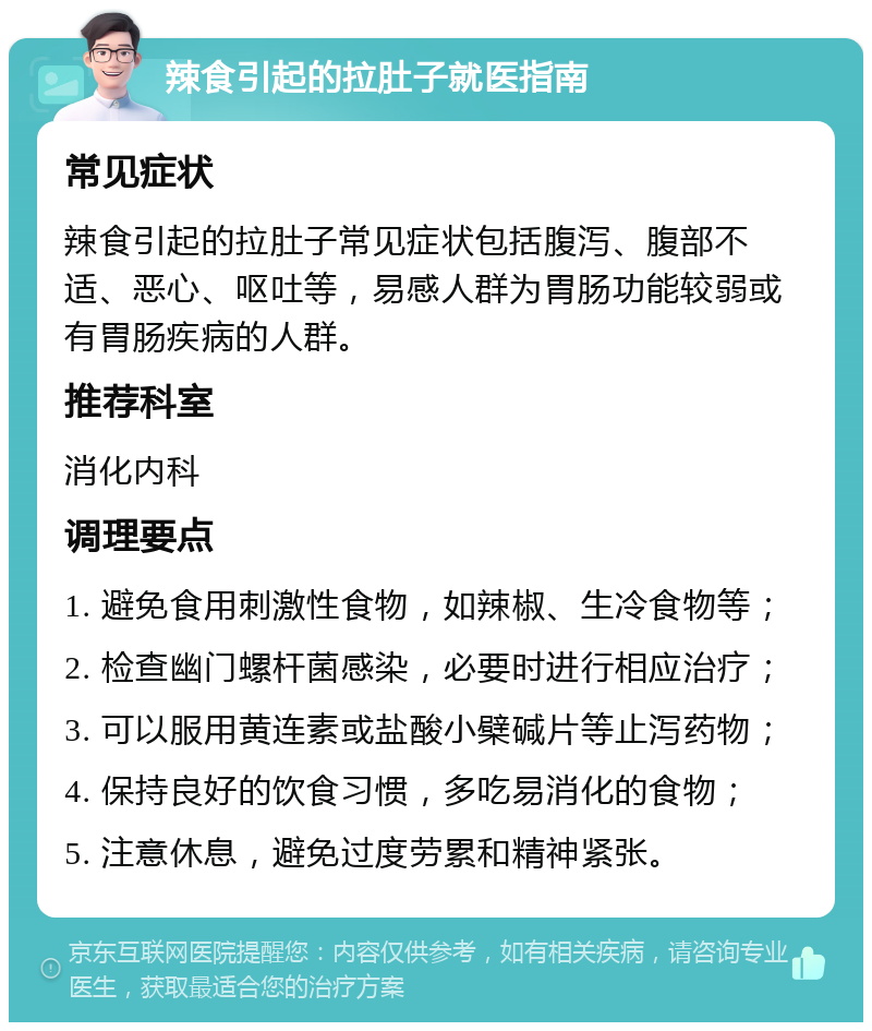 辣食引起的拉肚子就医指南 常见症状 辣食引起的拉肚子常见症状包括腹泻、腹部不适、恶心、呕吐等，易感人群为胃肠功能较弱或有胃肠疾病的人群。 推荐科室 消化内科 调理要点 1. 避免食用刺激性食物，如辣椒、生冷食物等； 2. 检查幽门螺杆菌感染，必要时进行相应治疗； 3. 可以服用黄连素或盐酸小檗碱片等止泻药物； 4. 保持良好的饮食习惯，多吃易消化的食物； 5. 注意休息，避免过度劳累和精神紧张。