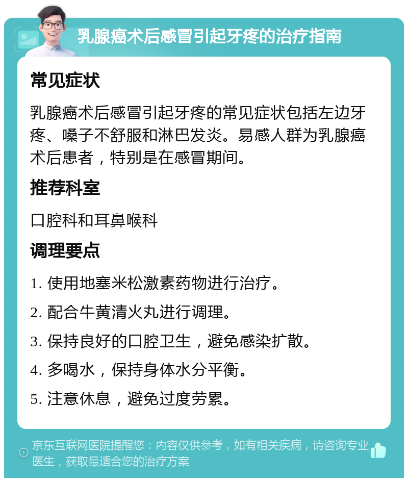 乳腺癌术后感冒引起牙疼的治疗指南 常见症状 乳腺癌术后感冒引起牙疼的常见症状包括左边牙疼、嗓子不舒服和淋巴发炎。易感人群为乳腺癌术后患者，特别是在感冒期间。 推荐科室 口腔科和耳鼻喉科 调理要点 1. 使用地塞米松激素药物进行治疗。 2. 配合牛黄清火丸进行调理。 3. 保持良好的口腔卫生，避免感染扩散。 4. 多喝水，保持身体水分平衡。 5. 注意休息，避免过度劳累。