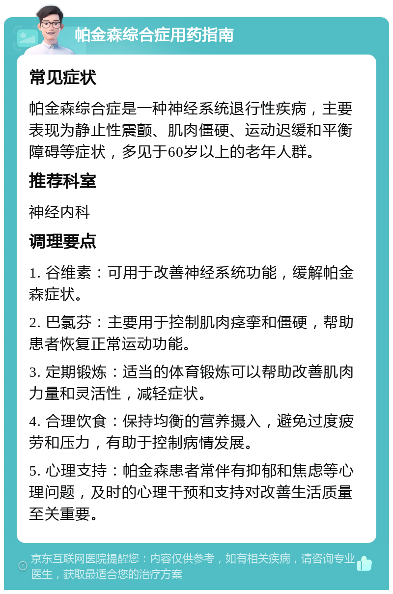 帕金森综合症用药指南 常见症状 帕金森综合症是一种神经系统退行性疾病，主要表现为静止性震颤、肌肉僵硬、运动迟缓和平衡障碍等症状，多见于60岁以上的老年人群。 推荐科室 神经内科 调理要点 1. 谷维素：可用于改善神经系统功能，缓解帕金森症状。 2. 巴氯芬：主要用于控制肌肉痉挛和僵硬，帮助患者恢复正常运动功能。 3. 定期锻炼：适当的体育锻炼可以帮助改善肌肉力量和灵活性，减轻症状。 4. 合理饮食：保持均衡的营养摄入，避免过度疲劳和压力，有助于控制病情发展。 5. 心理支持：帕金森患者常伴有抑郁和焦虑等心理问题，及时的心理干预和支持对改善生活质量至关重要。