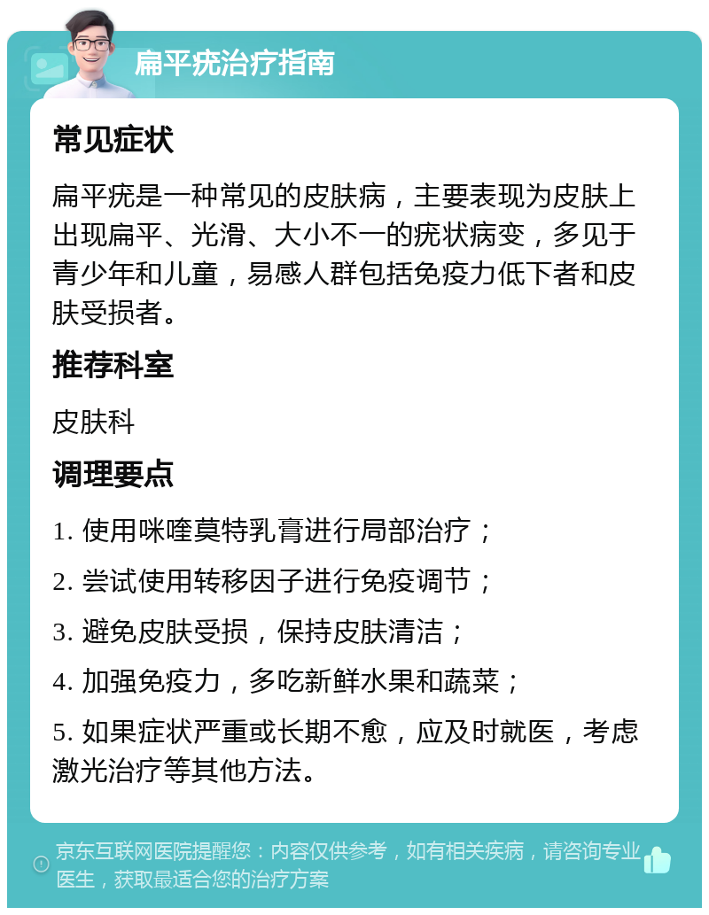 扁平疣治疗指南 常见症状 扁平疣是一种常见的皮肤病，主要表现为皮肤上出现扁平、光滑、大小不一的疣状病变，多见于青少年和儿童，易感人群包括免疫力低下者和皮肤受损者。 推荐科室 皮肤科 调理要点 1. 使用咪喹莫特乳膏进行局部治疗； 2. 尝试使用转移因子进行免疫调节； 3. 避免皮肤受损，保持皮肤清洁； 4. 加强免疫力，多吃新鲜水果和蔬菜； 5. 如果症状严重或长期不愈，应及时就医，考虑激光治疗等其他方法。