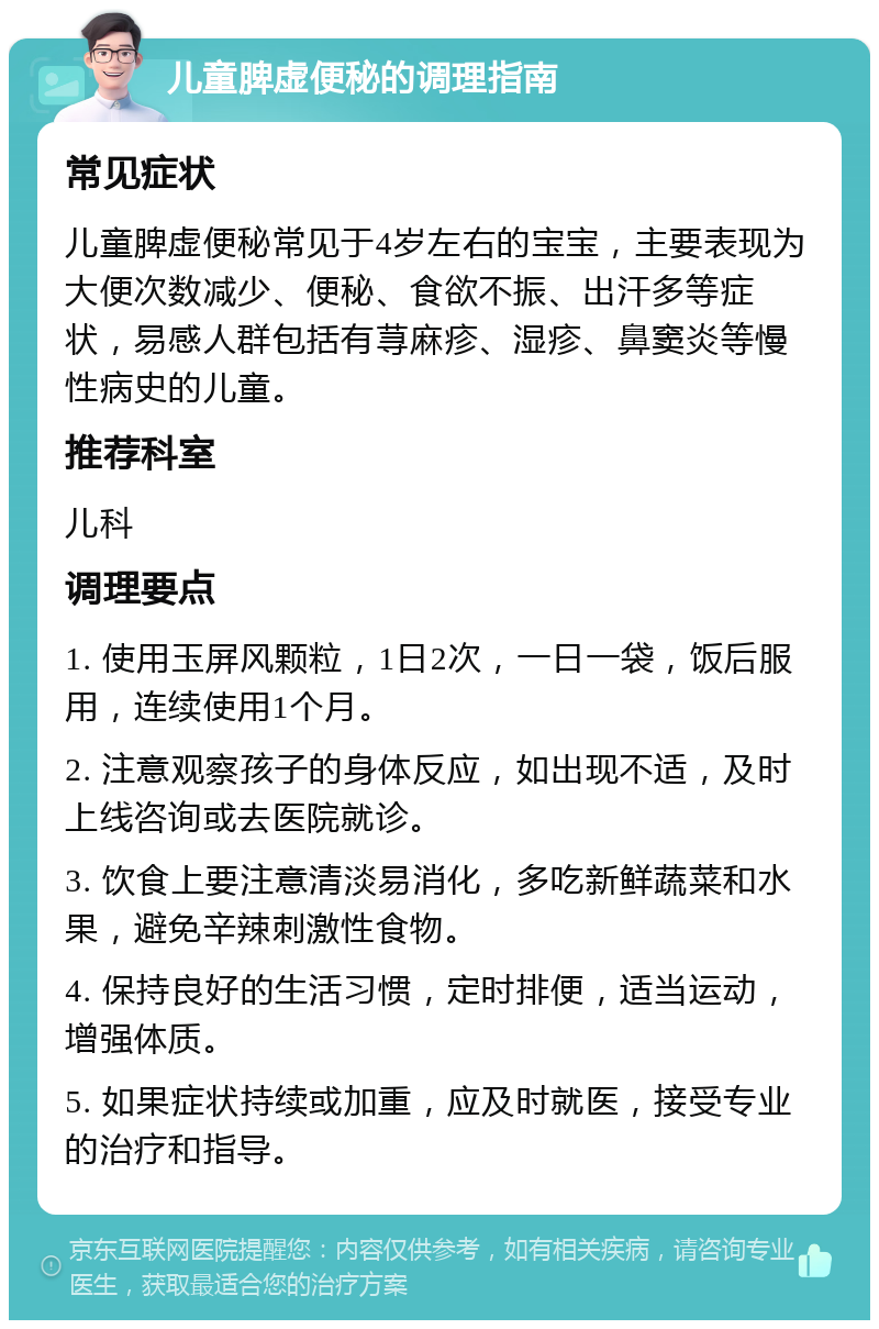 儿童脾虚便秘的调理指南 常见症状 儿童脾虚便秘常见于4岁左右的宝宝，主要表现为大便次数减少、便秘、食欲不振、出汗多等症状，易感人群包括有荨麻疹、湿疹、鼻窦炎等慢性病史的儿童。 推荐科室 儿科 调理要点 1. 使用玉屏风颗粒，1日2次，一日一袋，饭后服用，连续使用1个月。 2. 注意观察孩子的身体反应，如出现不适，及时上线咨询或去医院就诊。 3. 饮食上要注意清淡易消化，多吃新鲜蔬菜和水果，避免辛辣刺激性食物。 4. 保持良好的生活习惯，定时排便，适当运动，增强体质。 5. 如果症状持续或加重，应及时就医，接受专业的治疗和指导。