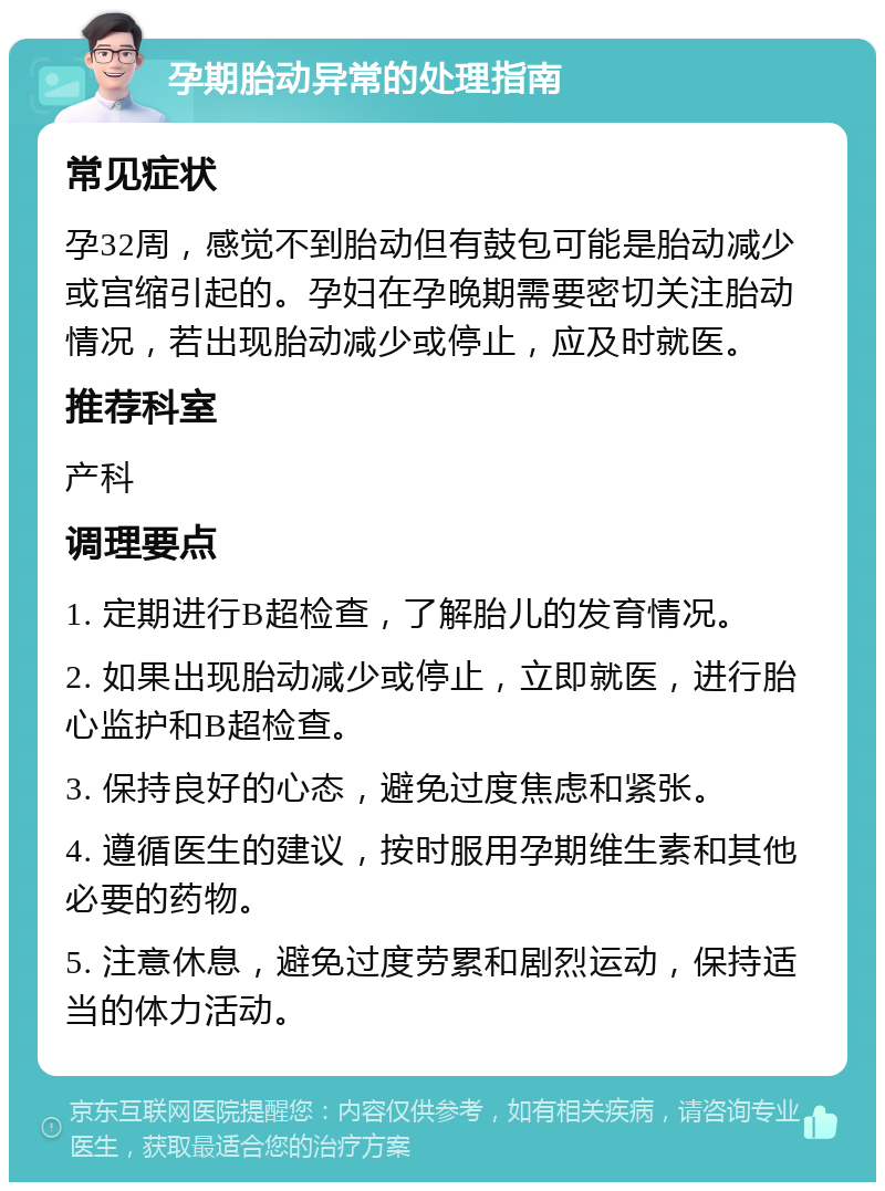 孕期胎动异常的处理指南 常见症状 孕32周，感觉不到胎动但有鼓包可能是胎动减少或宫缩引起的。孕妇在孕晚期需要密切关注胎动情况，若出现胎动减少或停止，应及时就医。 推荐科室 产科 调理要点 1. 定期进行B超检查，了解胎儿的发育情况。 2. 如果出现胎动减少或停止，立即就医，进行胎心监护和B超检查。 3. 保持良好的心态，避免过度焦虑和紧张。 4. 遵循医生的建议，按时服用孕期维生素和其他必要的药物。 5. 注意休息，避免过度劳累和剧烈运动，保持适当的体力活动。