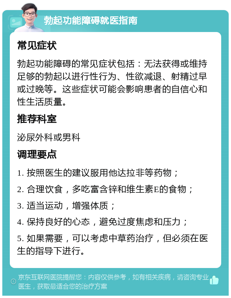 勃起功能障碍就医指南 常见症状 勃起功能障碍的常见症状包括：无法获得或维持足够的勃起以进行性行为、性欲减退、射精过早或过晚等。这些症状可能会影响患者的自信心和性生活质量。 推荐科室 泌尿外科或男科 调理要点 1. 按照医生的建议服用他达拉非等药物； 2. 合理饮食，多吃富含锌和维生素E的食物； 3. 适当运动，增强体质； 4. 保持良好的心态，避免过度焦虑和压力； 5. 如果需要，可以考虑中草药治疗，但必须在医生的指导下进行。