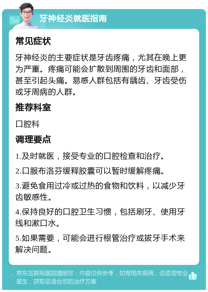 牙神经炎就医指南 常见症状 牙神经炎的主要症状是牙齿疼痛，尤其在晚上更为严重。疼痛可能会扩散到周围的牙齿和面部，甚至引起头痛。易感人群包括有龋齿、牙齿受伤或牙周病的人群。 推荐科室 口腔科 调理要点 1.及时就医，接受专业的口腔检查和治疗。 2.口服布洛芬缓释胶囊可以暂时缓解疼痛。 3.避免食用过冷或过热的食物和饮料，以减少牙齿敏感性。 4.保持良好的口腔卫生习惯，包括刷牙、使用牙线和漱口水。 5.如果需要，可能会进行根管治疗或拔牙手术来解决问题。