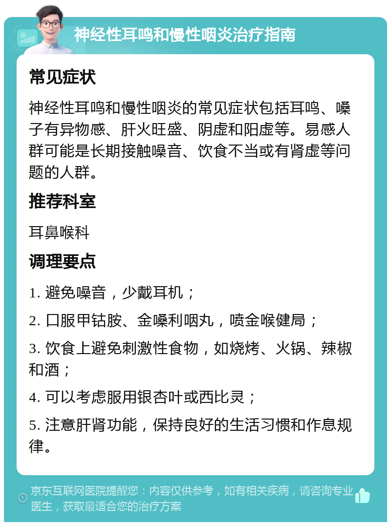 神经性耳鸣和慢性咽炎治疗指南 常见症状 神经性耳鸣和慢性咽炎的常见症状包括耳鸣、嗓子有异物感、肝火旺盛、阴虚和阳虚等。易感人群可能是长期接触噪音、饮食不当或有肾虚等问题的人群。 推荐科室 耳鼻喉科 调理要点 1. 避免噪音，少戴耳机； 2. 口服甲钴胺、金嗓利咽丸，喷金喉健局； 3. 饮食上避免刺激性食物，如烧烤、火锅、辣椒和酒； 4. 可以考虑服用银杏叶或西比灵； 5. 注意肝肾功能，保持良好的生活习惯和作息规律。