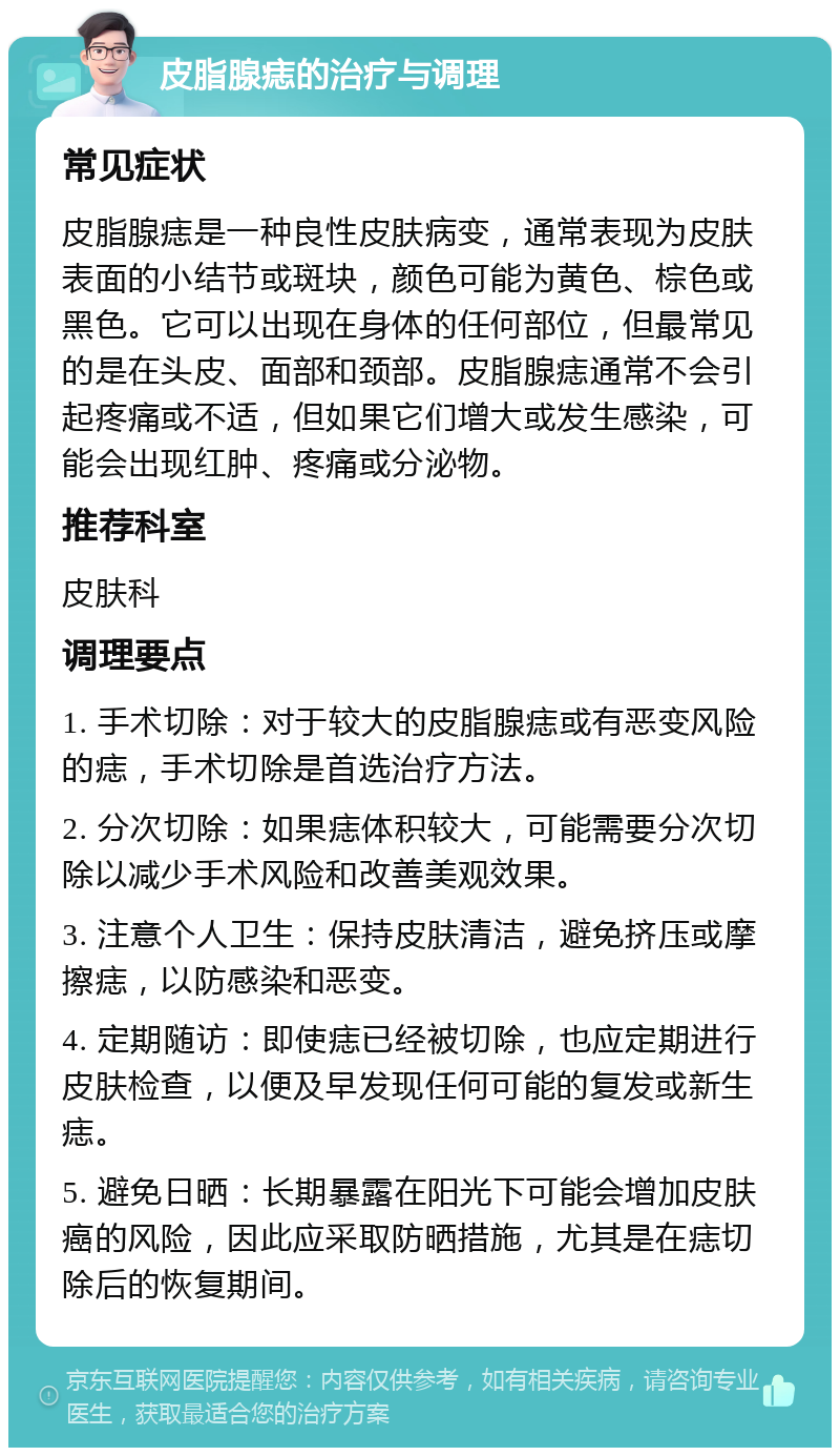 皮脂腺痣的治疗与调理 常见症状 皮脂腺痣是一种良性皮肤病变，通常表现为皮肤表面的小结节或斑块，颜色可能为黄色、棕色或黑色。它可以出现在身体的任何部位，但最常见的是在头皮、面部和颈部。皮脂腺痣通常不会引起疼痛或不适，但如果它们增大或发生感染，可能会出现红肿、疼痛或分泌物。 推荐科室 皮肤科 调理要点 1. 手术切除：对于较大的皮脂腺痣或有恶变风险的痣，手术切除是首选治疗方法。 2. 分次切除：如果痣体积较大，可能需要分次切除以减少手术风险和改善美观效果。 3. 注意个人卫生：保持皮肤清洁，避免挤压或摩擦痣，以防感染和恶变。 4. 定期随访：即使痣已经被切除，也应定期进行皮肤检查，以便及早发现任何可能的复发或新生痣。 5. 避免日晒：长期暴露在阳光下可能会增加皮肤癌的风险，因此应采取防晒措施，尤其是在痣切除后的恢复期间。