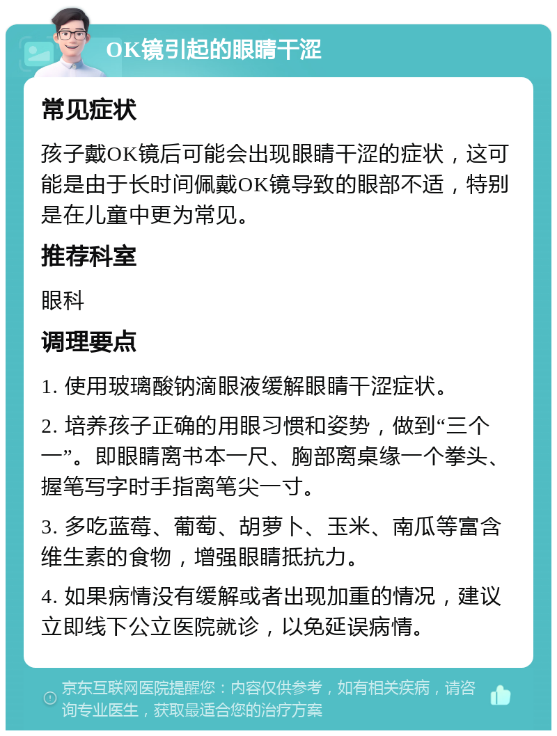 OK镜引起的眼睛干涩 常见症状 孩子戴OK镜后可能会出现眼睛干涩的症状，这可能是由于长时间佩戴OK镜导致的眼部不适，特别是在儿童中更为常见。 推荐科室 眼科 调理要点 1. 使用玻璃酸钠滴眼液缓解眼睛干涩症状。 2. 培养孩子正确的用眼习惯和姿势，做到“三个一”。即眼睛离书本一尺、胸部离桌缘一个拳头、握笔写字时手指离笔尖一寸。 3. 多吃蓝莓、葡萄、胡萝卜、玉米、南瓜等富含维生素的食物，增强眼睛抵抗力。 4. 如果病情没有缓解或者出现加重的情况，建议立即线下公立医院就诊，以免延误病情。