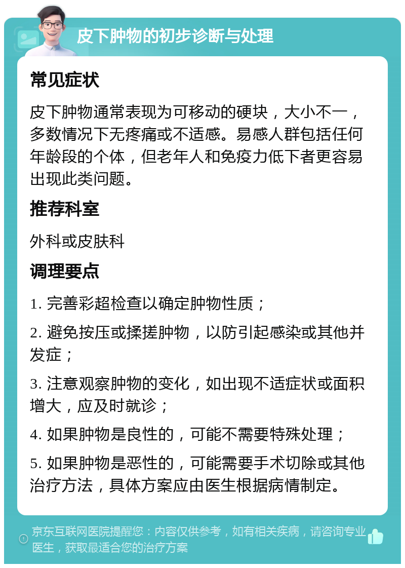 皮下肿物的初步诊断与处理 常见症状 皮下肿物通常表现为可移动的硬块，大小不一，多数情况下无疼痛或不适感。易感人群包括任何年龄段的个体，但老年人和免疫力低下者更容易出现此类问题。 推荐科室 外科或皮肤科 调理要点 1. 完善彩超检查以确定肿物性质； 2. 避免按压或揉搓肿物，以防引起感染或其他并发症； 3. 注意观察肿物的变化，如出现不适症状或面积增大，应及时就诊； 4. 如果肿物是良性的，可能不需要特殊处理； 5. 如果肿物是恶性的，可能需要手术切除或其他治疗方法，具体方案应由医生根据病情制定。