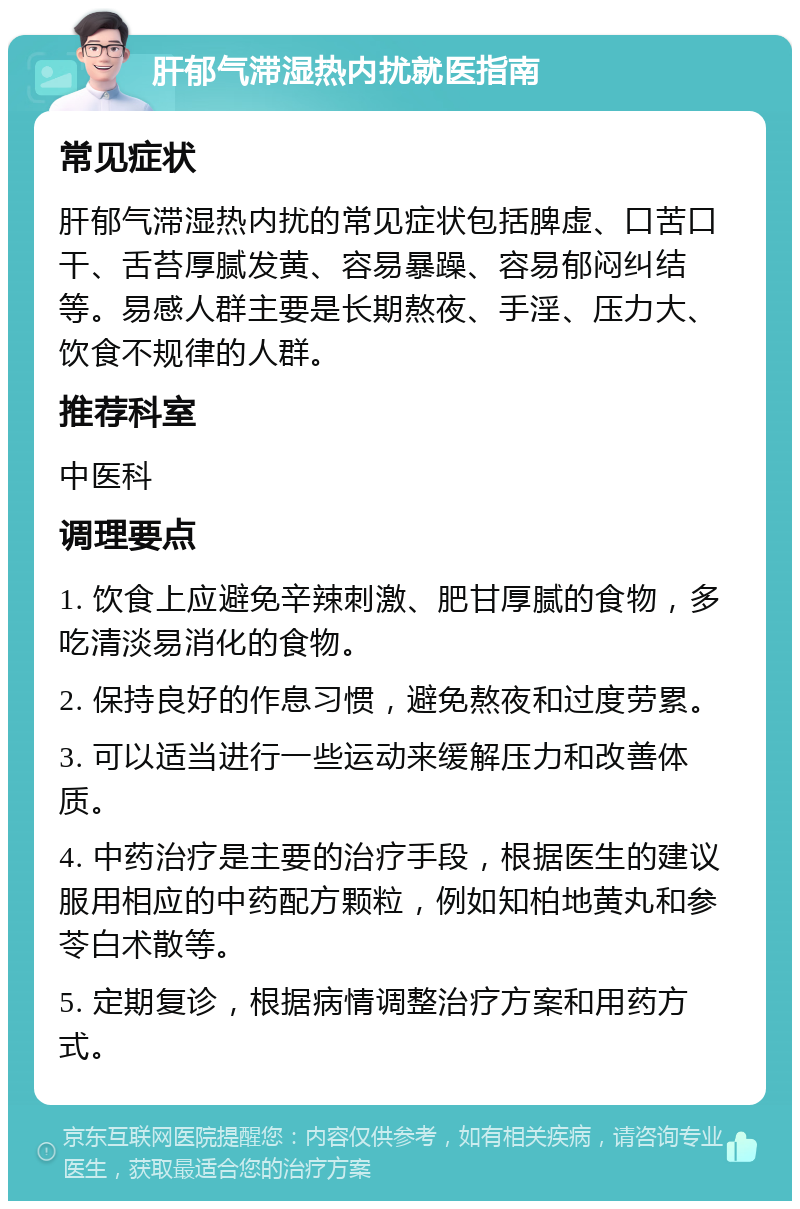 肝郁气滞湿热内扰就医指南 常见症状 肝郁气滞湿热内扰的常见症状包括脾虚、口苦口干、舌苔厚腻发黄、容易暴躁、容易郁闷纠结等。易感人群主要是长期熬夜、手淫、压力大、饮食不规律的人群。 推荐科室 中医科 调理要点 1. 饮食上应避免辛辣刺激、肥甘厚腻的食物，多吃清淡易消化的食物。 2. 保持良好的作息习惯，避免熬夜和过度劳累。 3. 可以适当进行一些运动来缓解压力和改善体质。 4. 中药治疗是主要的治疗手段，根据医生的建议服用相应的中药配方颗粒，例如知柏地黄丸和参苓白术散等。 5. 定期复诊，根据病情调整治疗方案和用药方式。