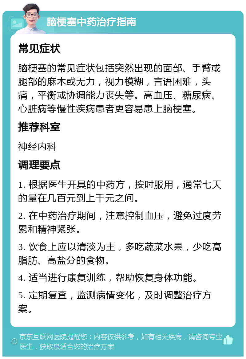 脑梗塞中药治疗指南 常见症状 脑梗塞的常见症状包括突然出现的面部、手臂或腿部的麻木或无力，视力模糊，言语困难，头痛，平衡或协调能力丧失等。高血压、糖尿病、心脏病等慢性疾病患者更容易患上脑梗塞。 推荐科室 神经内科 调理要点 1. 根据医生开具的中药方，按时服用，通常七天的量在几百元到上千元之间。 2. 在中药治疗期间，注意控制血压，避免过度劳累和精神紧张。 3. 饮食上应以清淡为主，多吃蔬菜水果，少吃高脂肪、高盐分的食物。 4. 适当进行康复训练，帮助恢复身体功能。 5. 定期复查，监测病情变化，及时调整治疗方案。