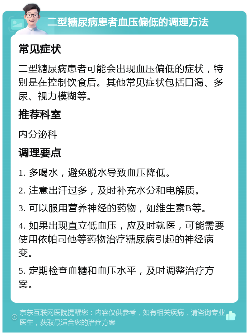 二型糖尿病患者血压偏低的调理方法 常见症状 二型糖尿病患者可能会出现血压偏低的症状，特别是在控制饮食后。其他常见症状包括口渴、多尿、视力模糊等。 推荐科室 内分泌科 调理要点 1. 多喝水，避免脱水导致血压降低。 2. 注意出汗过多，及时补充水分和电解质。 3. 可以服用营养神经的药物，如维生素B等。 4. 如果出现直立低血压，应及时就医，可能需要使用依帕司他等药物治疗糖尿病引起的神经病变。 5. 定期检查血糖和血压水平，及时调整治疗方案。