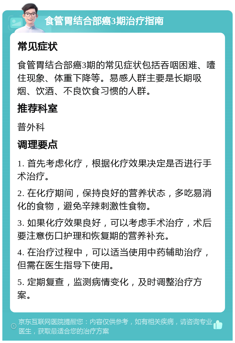 食管胃结合部癌3期治疗指南 常见症状 食管胃结合部癌3期的常见症状包括吞咽困难、噎住现象、体重下降等。易感人群主要是长期吸烟、饮酒、不良饮食习惯的人群。 推荐科室 普外科 调理要点 1. 首先考虑化疗，根据化疗效果决定是否进行手术治疗。 2. 在化疗期间，保持良好的营养状态，多吃易消化的食物，避免辛辣刺激性食物。 3. 如果化疗效果良好，可以考虑手术治疗，术后要注意伤口护理和恢复期的营养补充。 4. 在治疗过程中，可以适当使用中药辅助治疗，但需在医生指导下使用。 5. 定期复查，监测病情变化，及时调整治疗方案。