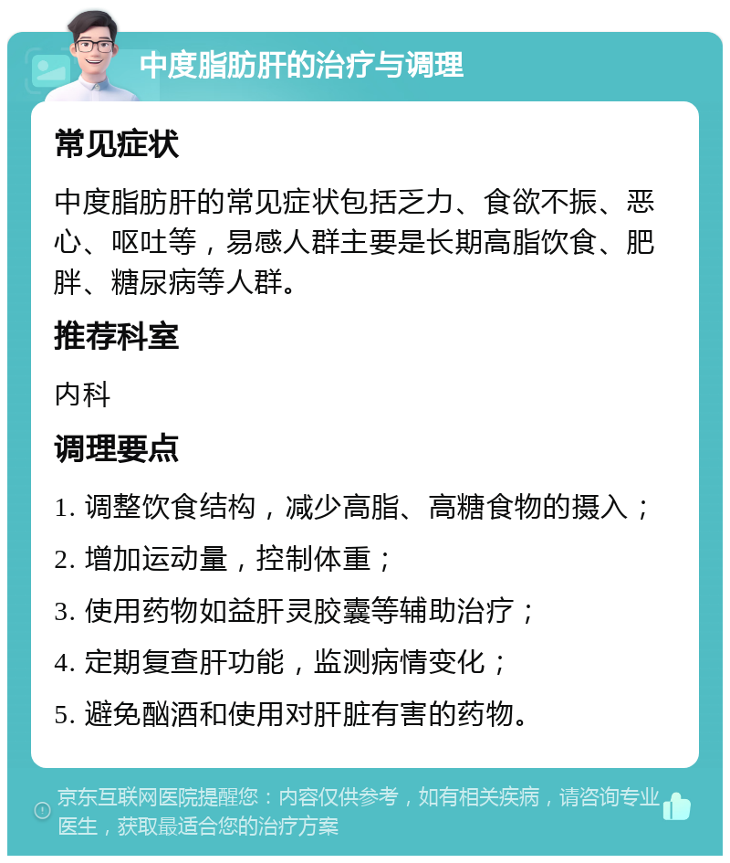 中度脂肪肝的治疗与调理 常见症状 中度脂肪肝的常见症状包括乏力、食欲不振、恶心、呕吐等，易感人群主要是长期高脂饮食、肥胖、糖尿病等人群。 推荐科室 内科 调理要点 1. 调整饮食结构，减少高脂、高糖食物的摄入； 2. 增加运动量，控制体重； 3. 使用药物如益肝灵胶囊等辅助治疗； 4. 定期复查肝功能，监测病情变化； 5. 避免酗酒和使用对肝脏有害的药物。