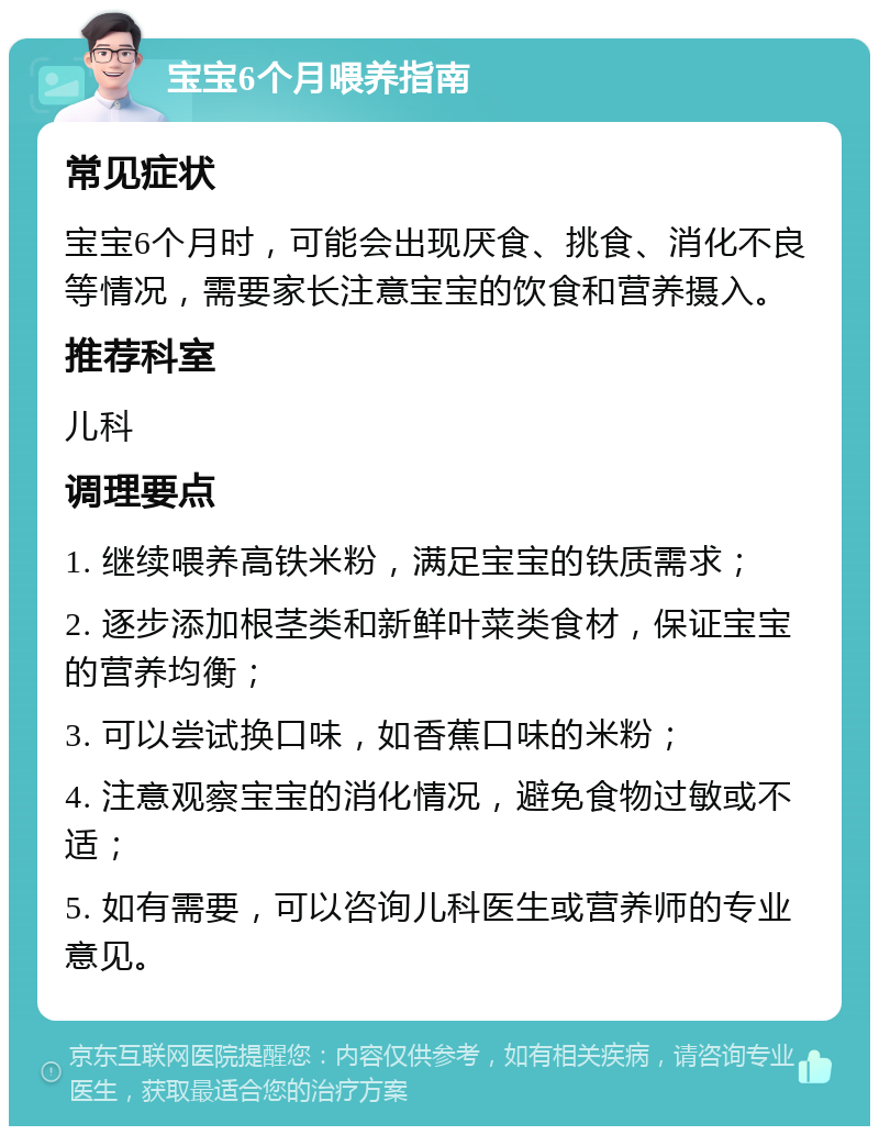 宝宝6个月喂养指南 常见症状 宝宝6个月时，可能会出现厌食、挑食、消化不良等情况，需要家长注意宝宝的饮食和营养摄入。 推荐科室 儿科 调理要点 1. 继续喂养高铁米粉，满足宝宝的铁质需求； 2. 逐步添加根茎类和新鲜叶菜类食材，保证宝宝的营养均衡； 3. 可以尝试换口味，如香蕉口味的米粉； 4. 注意观察宝宝的消化情况，避免食物过敏或不适； 5. 如有需要，可以咨询儿科医生或营养师的专业意见。