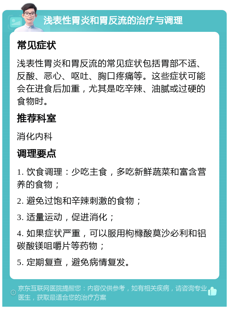 浅表性胃炎和胃反流的治疗与调理 常见症状 浅表性胃炎和胃反流的常见症状包括胃部不适、反酸、恶心、呕吐、胸口疼痛等。这些症状可能会在进食后加重，尤其是吃辛辣、油腻或过硬的食物时。 推荐科室 消化内科 调理要点 1. 饮食调理：少吃主食，多吃新鲜蔬菜和富含营养的食物； 2. 避免过饱和辛辣刺激的食物； 3. 适量运动，促进消化； 4. 如果症状严重，可以服用枸橼酸莫沙必利和铝碳酸镁咀嚼片等药物； 5. 定期复查，避免病情复发。