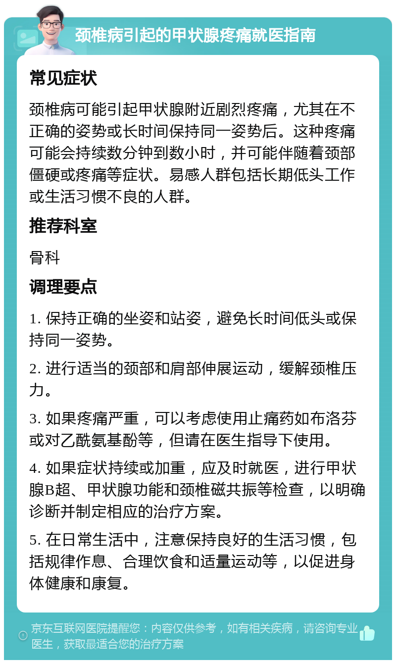 颈椎病引起的甲状腺疼痛就医指南 常见症状 颈椎病可能引起甲状腺附近剧烈疼痛，尤其在不正确的姿势或长时间保持同一姿势后。这种疼痛可能会持续数分钟到数小时，并可能伴随着颈部僵硬或疼痛等症状。易感人群包括长期低头工作或生活习惯不良的人群。 推荐科室 骨科 调理要点 1. 保持正确的坐姿和站姿，避免长时间低头或保持同一姿势。 2. 进行适当的颈部和肩部伸展运动，缓解颈椎压力。 3. 如果疼痛严重，可以考虑使用止痛药如布洛芬或对乙酰氨基酚等，但请在医生指导下使用。 4. 如果症状持续或加重，应及时就医，进行甲状腺B超、甲状腺功能和颈椎磁共振等检查，以明确诊断并制定相应的治疗方案。 5. 在日常生活中，注意保持良好的生活习惯，包括规律作息、合理饮食和适量运动等，以促进身体健康和康复。