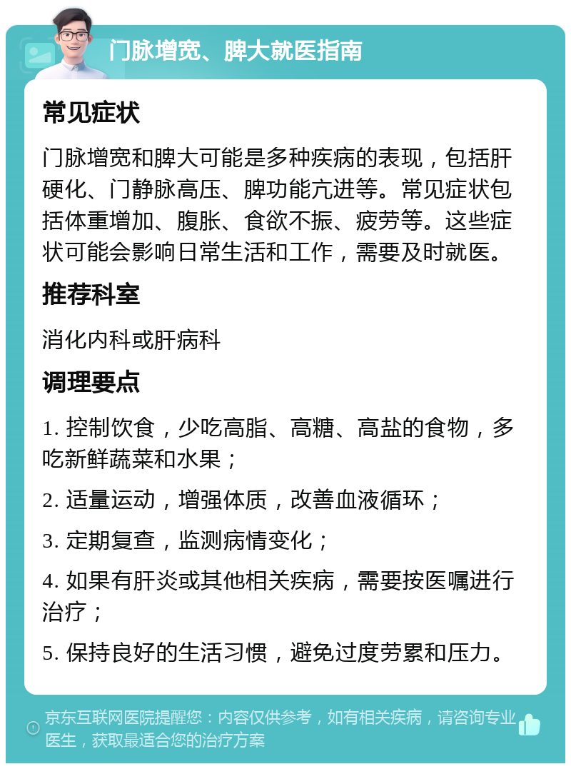 门脉增宽、脾大就医指南 常见症状 门脉增宽和脾大可能是多种疾病的表现，包括肝硬化、门静脉高压、脾功能亢进等。常见症状包括体重增加、腹胀、食欲不振、疲劳等。这些症状可能会影响日常生活和工作，需要及时就医。 推荐科室 消化内科或肝病科 调理要点 1. 控制饮食，少吃高脂、高糖、高盐的食物，多吃新鲜蔬菜和水果； 2. 适量运动，增强体质，改善血液循环； 3. 定期复查，监测病情变化； 4. 如果有肝炎或其他相关疾病，需要按医嘱进行治疗； 5. 保持良好的生活习惯，避免过度劳累和压力。