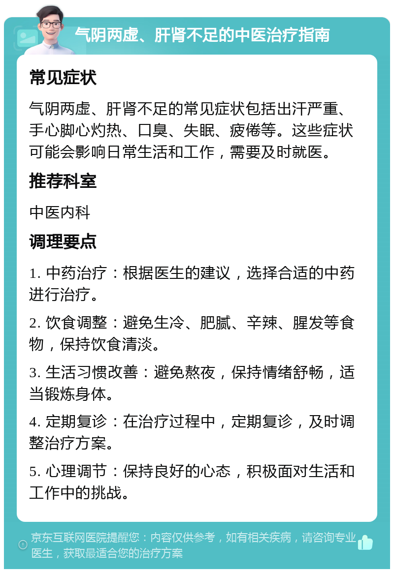 气阴两虚、肝肾不足的中医治疗指南 常见症状 气阴两虚、肝肾不足的常见症状包括出汗严重、手心脚心灼热、口臭、失眠、疲倦等。这些症状可能会影响日常生活和工作，需要及时就医。 推荐科室 中医内科 调理要点 1. 中药治疗：根据医生的建议，选择合适的中药进行治疗。 2. 饮食调整：避免生冷、肥腻、辛辣、腥发等食物，保持饮食清淡。 3. 生活习惯改善：避免熬夜，保持情绪舒畅，适当锻炼身体。 4. 定期复诊：在治疗过程中，定期复诊，及时调整治疗方案。 5. 心理调节：保持良好的心态，积极面对生活和工作中的挑战。