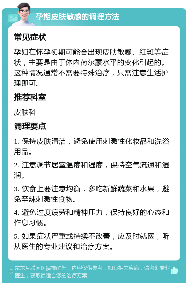 孕期皮肤敏感的调理方法 常见症状 孕妇在怀孕初期可能会出现皮肤敏感、红斑等症状，主要是由于体内荷尔蒙水平的变化引起的。这种情况通常不需要特殊治疗，只需注意生活护理即可。 推荐科室 皮肤科 调理要点 1. 保持皮肤清洁，避免使用刺激性化妆品和洗浴用品。 2. 注意调节居室温度和湿度，保持空气流通和湿润。 3. 饮食上要注意均衡，多吃新鲜蔬菜和水果，避免辛辣刺激性食物。 4. 避免过度疲劳和精神压力，保持良好的心态和作息习惯。 5. 如果症状严重或持续不改善，应及时就医，听从医生的专业建议和治疗方案。