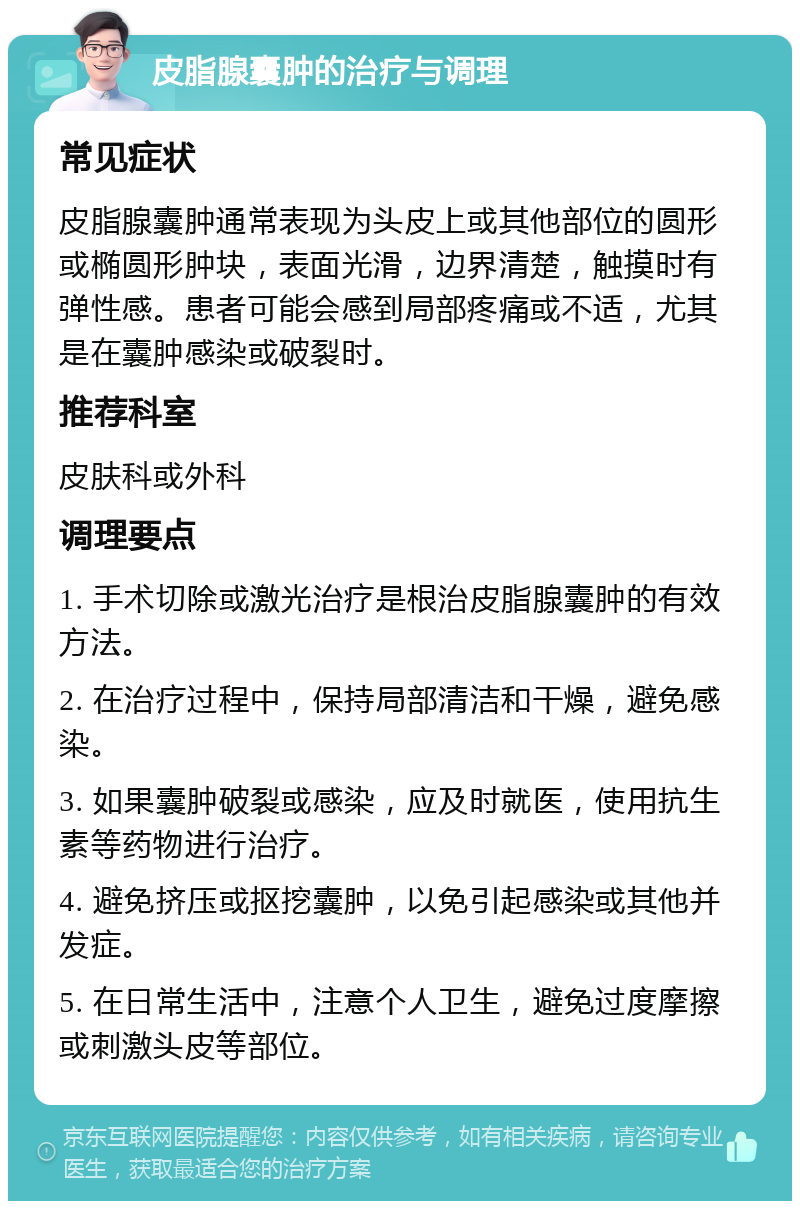 皮脂腺囊肿的治疗与调理 常见症状 皮脂腺囊肿通常表现为头皮上或其他部位的圆形或椭圆形肿块，表面光滑，边界清楚，触摸时有弹性感。患者可能会感到局部疼痛或不适，尤其是在囊肿感染或破裂时。 推荐科室 皮肤科或外科 调理要点 1. 手术切除或激光治疗是根治皮脂腺囊肿的有效方法。 2. 在治疗过程中，保持局部清洁和干燥，避免感染。 3. 如果囊肿破裂或感染，应及时就医，使用抗生素等药物进行治疗。 4. 避免挤压或抠挖囊肿，以免引起感染或其他并发症。 5. 在日常生活中，注意个人卫生，避免过度摩擦或刺激头皮等部位。