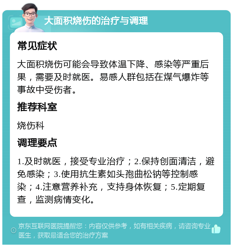 大面积烧伤的治疗与调理 常见症状 大面积烧伤可能会导致体温下降、感染等严重后果，需要及时就医。易感人群包括在煤气爆炸等事故中受伤者。 推荐科室 烧伤科 调理要点 1.及时就医，接受专业治疗；2.保持创面清洁，避免感染；3.使用抗生素如头孢曲松钠等控制感染；4.注意营养补充，支持身体恢复；5.定期复查，监测病情变化。