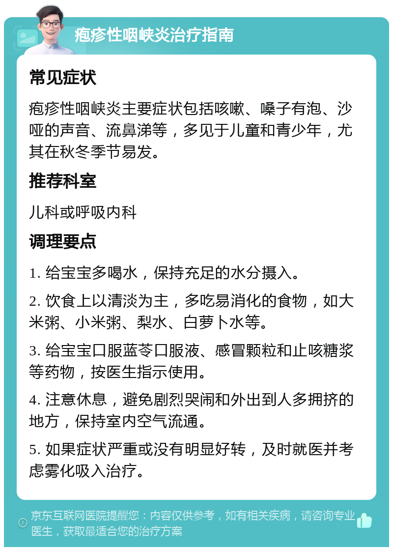 疱疹性咽峡炎治疗指南 常见症状 疱疹性咽峡炎主要症状包括咳嗽、嗓子有泡、沙哑的声音、流鼻涕等，多见于儿童和青少年，尤其在秋冬季节易发。 推荐科室 儿科或呼吸内科 调理要点 1. 给宝宝多喝水，保持充足的水分摄入。 2. 饮食上以清淡为主，多吃易消化的食物，如大米粥、小米粥、梨水、白萝卜水等。 3. 给宝宝口服蓝苓口服液、感冒颗粒和止咳糖浆等药物，按医生指示使用。 4. 注意休息，避免剧烈哭闹和外出到人多拥挤的地方，保持室内空气流通。 5. 如果症状严重或没有明显好转，及时就医并考虑雾化吸入治疗。